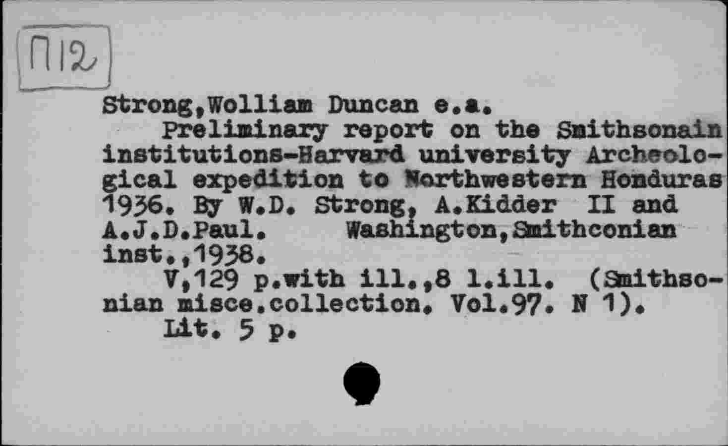 ﻿Strong,Wolliam Duncan e.a.
Preliminary report on the Snithsonain institutions-Harvard university Archeological expedition to Worthwestern Honduras 1956. By W.D. Strong, A.Kidder II and A.J.D.Paul.	Washington,Staithconian
inst.,1938.
V.129 p.with ill.,8 l.ill. (Smithsonian misce.collection. Vol.97* N 1).
Lit. 5 p.